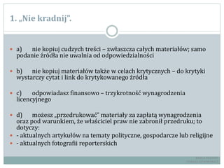 1. „Nie kradnij”.
 a) nie kopiuj cudzych treści – zwłaszcza całych materiałów; samo
podanie źródła nie uwalnia od odpowiedzialności
 b) nie kopiuj materiałów także w celach krytycznych – do krytyki
wystarczy cytat i link do krytykowanego źródła
 c) odpowiadasz finansowo – trzykrotność wynagrodzenia
licencyjnego
 d) możesz „przedrukować” materiały za zapłatą wynagrodzenia
oraz pod warunkiem, że właściciel praw nie zabronił przedruku; to
dotyczy:
 - aktualnych artykułów na tematy polityczne, gospodarcze lub religijne
 - aktualnych fotografii reporterskich
RADCA PRAWNY
TOMASZ EJTMINOWICZ
 
