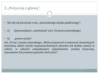 2.„Pożyczaj z głową”.
 Nie bój się korzystać z tzw. „dozwolonego użytku publicznego”:
 a) Sprawozdania i „omówienia” (art. 25 prawa autorskiego)
 b) „prawo cytatu”:
Art. 29 ust 1 prawa autorskiego: „Wolno przytaczać w utworach stanowiących
samoistną całość urywki rozpowszechnionych utworów lub drobne utwory w
całości, w zakresie uzasadnionym wyjaśnianiem, analizą krytyczną,
nauczaniem lub prawami gatunku twórczości”.
RADCA PRAWNY
TOMASZ EJTMINOWICZ
 