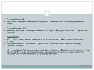  Fragment filmu – OK;
 TVP zwleka ze zgodą na wykorzystanie fragmentu „Czterdziestolatka” – bierzemy fragment bez
zgody;
 Fragment muzyki – OK;
 Tworzymy materiał o „Stuleciu pracy twórczej Pink Floyd” i sklejamy w 2 minutach 12 fragmentów z
6 piosenek;
 Ograniczenia:
 a) Zakaz pasożytowania – systematyczne drenowanie wszystkich materiałów z danego
serwisu;
 – jedna embedowana z YT bramka z Ligi Mistrzów- OK; zestaw wszystkich bramek z kolejki
rozgrywek – nie OK;
 b) „pożyczane” utwory nie mogą czytelnikowi zastępować lektury utworu pierwotnego – cytat
powinien jedynie zachęcać do zapoznania się z pożyczanym utworem; nie można wyczerpać
wszelkich walorów informacyjnych „pożyczanego” materiału.
RADCA PRAWNY
TOMASZ EJTMINOWICZ
 