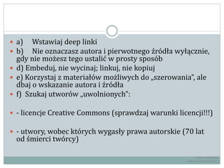  a) Wstawiaj deep linki
 b) Nie oznaczasz autora i pierwotnego źródła wyłącznie,
gdy nie możesz tego ustalić w prosty sposób
 d) Embeduj, nie wycinaj; linkuj, nie kopiuj
 e) Korzystaj z materiałów możliwych do „szerowania”, ale
dbaj o wskazanie autora i źródła
 f) Szukaj utworów „uwolnionych”:
 - licencje Creative Commons (sprawdzaj warunki licencji!!!)
 - utwory, wobec których wygasły prawa autorskie (70 lat
od śmierci twórcy)
RADCA PRAWNY
TOMASZ EJTMINOWICZ
 