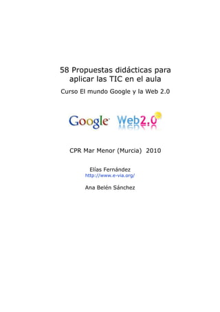 58 Propuestas didácticas para
  aplicar las TIC en el aula
Curso El mundo Google y la Web 2.0




  CPR Mar Menor (Murcia) 2010


        Elías Fernández
       http://www.e-via.org/

       Ana Belén Sánchez
 