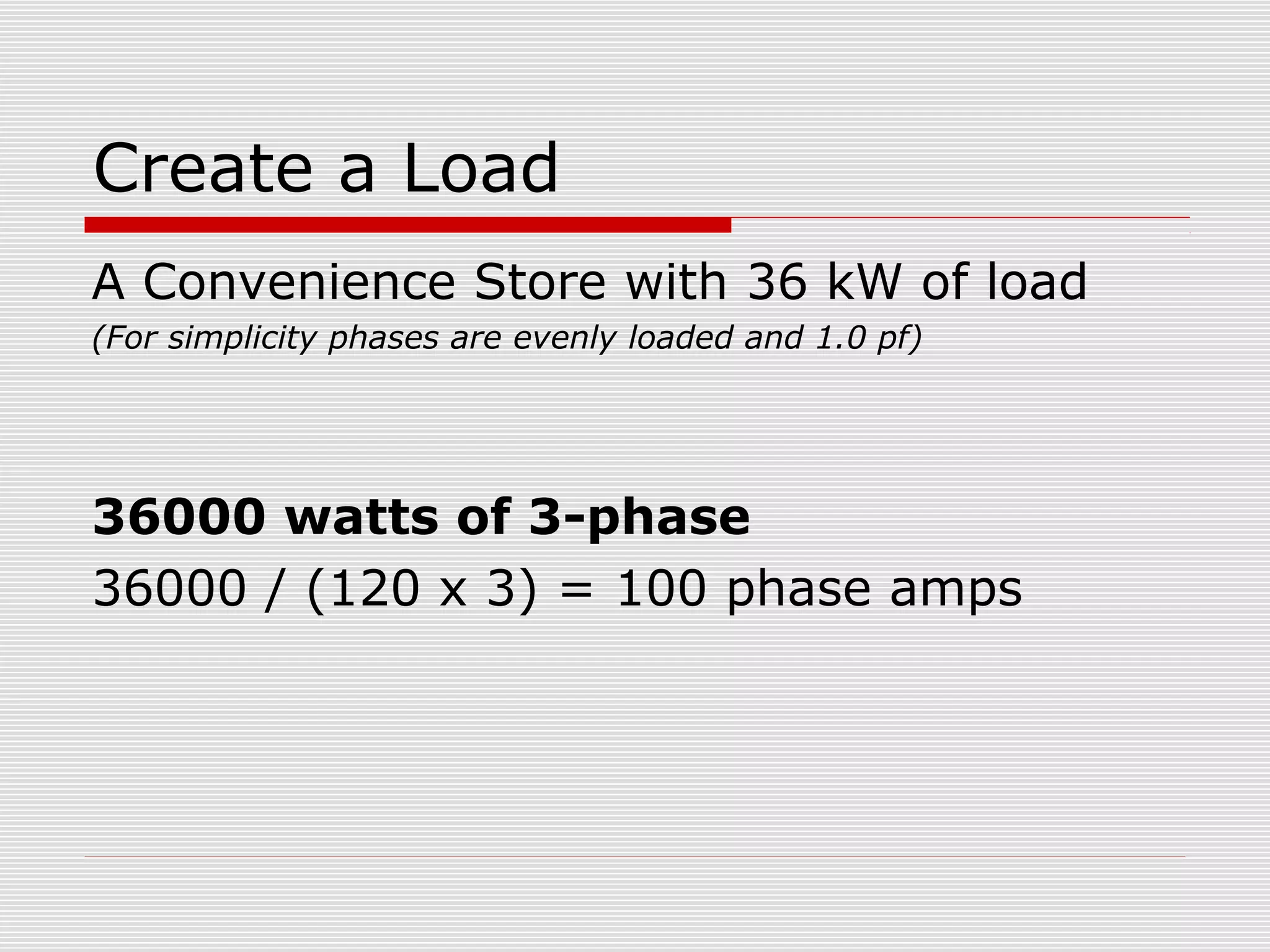 Create a Load 
A Convenience Store with 36 kW of load 
(For simplicity phases are evenly loaded and 1.0 pf) 
36000 watts of 3-phase 
36000 / (120 x 3) = 100 phase amps 
 