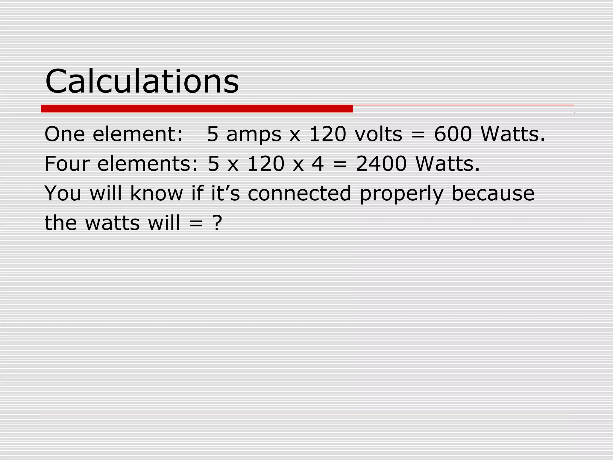 Calculations 
One element: 5 amps x 120 volts = 600 Watts. 
Four elements: 5 x 120 x 4 = 2400 Watts. 
You will know if it’s connected properly because 
the watts will = ? 
 