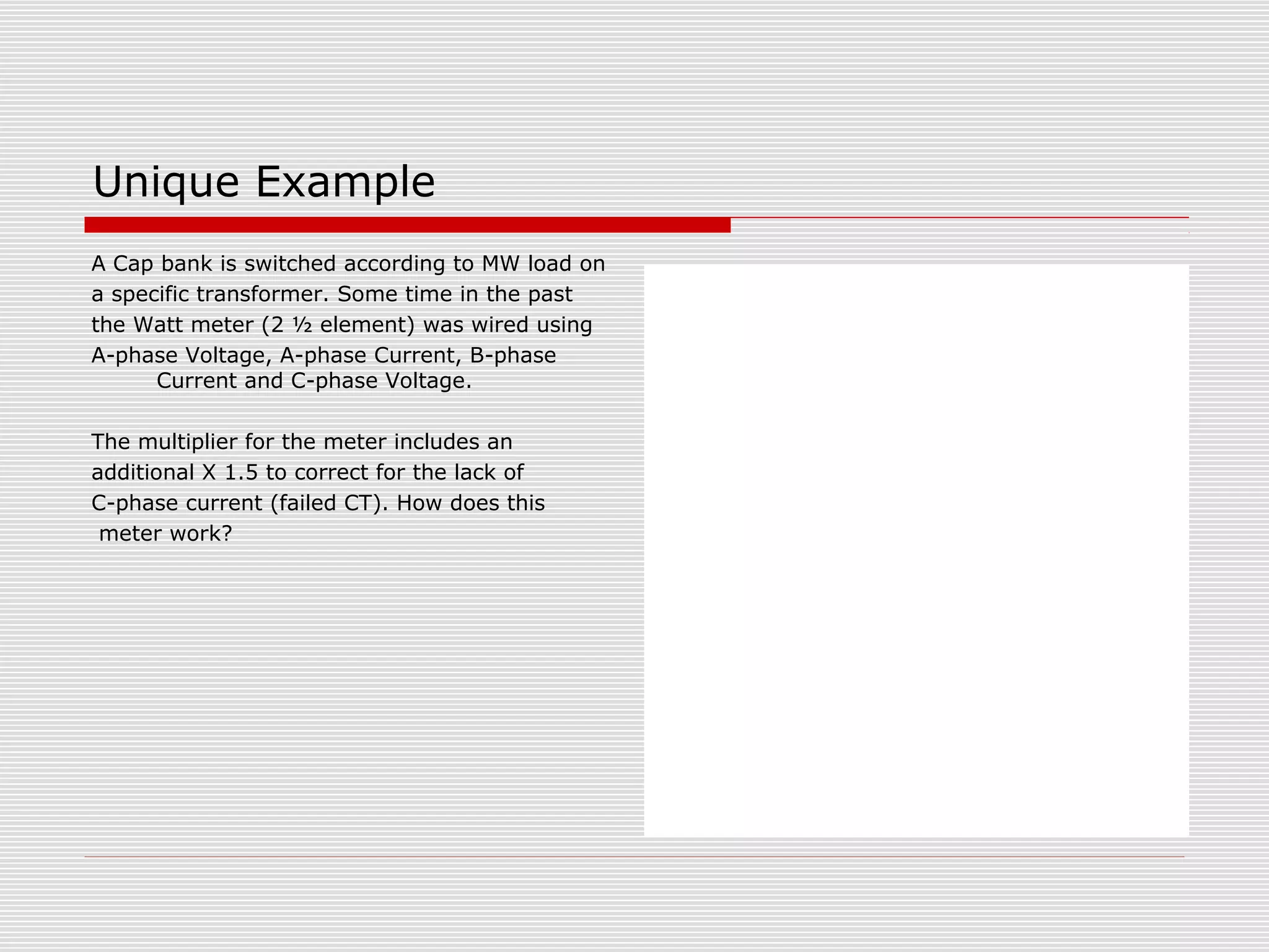 Unique Example 
A Cap bank is switched according to MW load on 
a specific transformer. Some time in the past 
the Watt meter (2 ½ element) was wired using 
A-phase Voltage, A-phase Current, B-phase 
Current and C-phase Voltage. 
The multiplier for the meter includes an 
additional X 1.5 to correct for the lack of 
C-phase current (failed CT). How does this 
meter work? 
 
