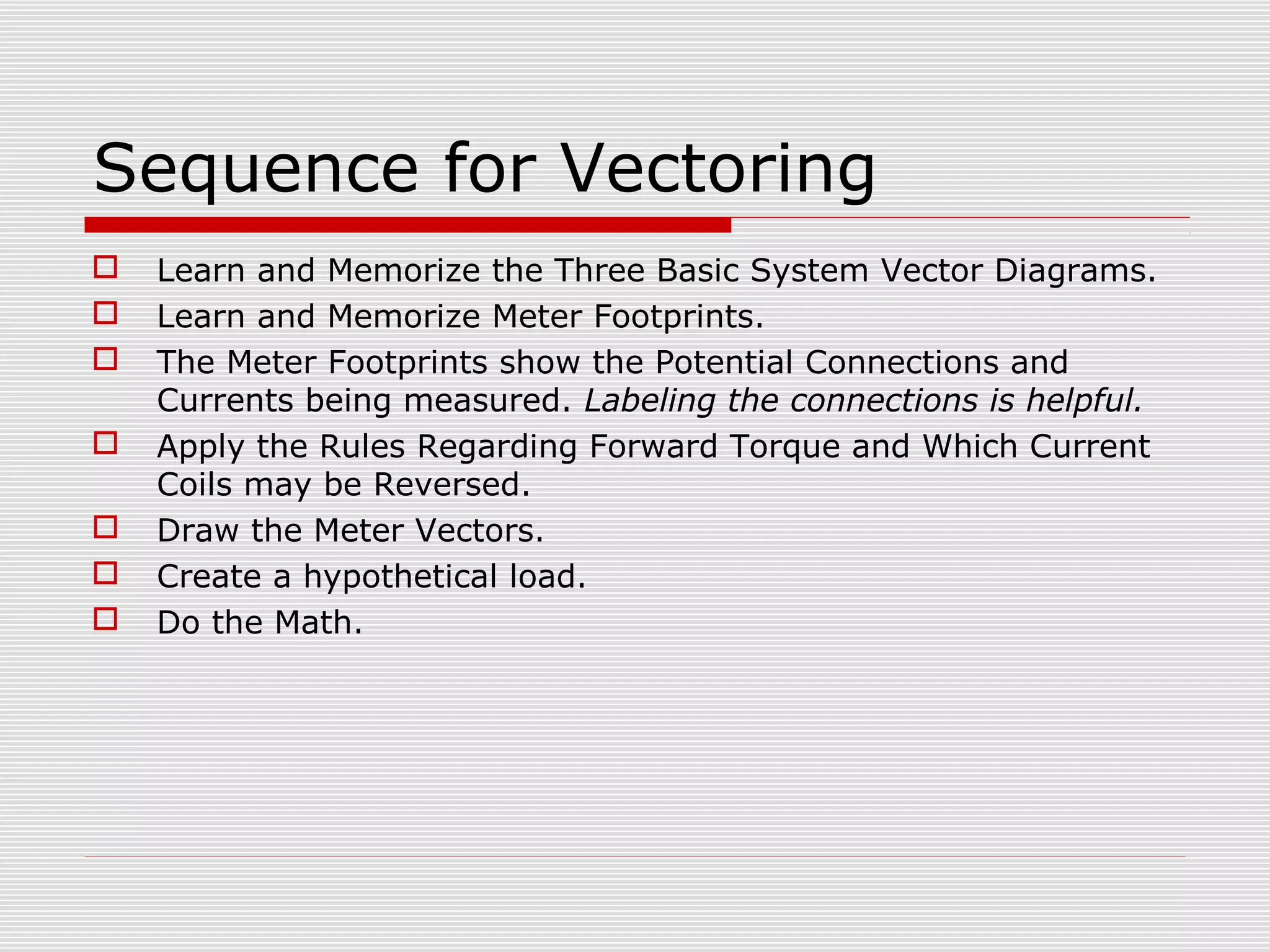 Sequence for Vectoring 
 Learn and Memorize the Three Basic System Vector Diagrams. 
 Learn and Memorize Meter Footprints. 
 The Meter Footprints show the Potential Connections and 
Currents being measured. Labeling the connections is helpful. 
 Apply the Rules Regarding Forward Torque and Which Current 
Coils may be Reversed. 
 Draw the Meter Vectors. 
 Create a hypothetical load. 
 Do the Math. 
 