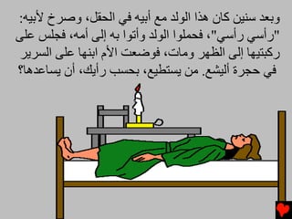 ‫وﺏﻌﺪ ﺱﻨﻴﻦ آﺎن هﺬا اﻟﻮﻟﺪ ﻡﻊ أﺏﻴﻪ ﻓﻲ اﻟﺤﻘﻞ، وﺻﺮخ ﻷﺏﻴﻪ:‬
‫"رأﺱﻲ رأﺱﻲ"، ﻓﺤﻤﻠﻮا اﻟﻮﻟﺪ وأﺕﻮا ﺏﻪ إﻟﻰ أﻡﻪ، ﻓﺠﻠﺲ ﻋﻠﻰ‬
 ‫رآﺒﺘﻴﻬﺎ إﻟﻰ اﻟﻈﻬﺮ وﻡﺎت، ﻓﻮﺿﻌﺖ اﻷم اﺏﻨﻬﺎ ﻋﻠﻰ اﻟﺴﺮیﺮ‬
‫ﻓﻲ ﺡﺠﺮة أﻟﻴﺸﻊ. ﻡﻦ یﺴﺘﻄﻴﻊ، ﺏﺤﺴﺐ رأیﻚ، أن یﺴﺎﻋﺪهﺎ؟‬
 