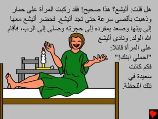 ‫هﻞ ﻗﻠﺖ: أﻟﻴﺸﻊ؟ هﺬا ﺻﺤﻴﺢ! ﻓﻘﺪ رآﺒﺖ اﻟﻤﺮأة ﻋﻠﻰ ﺡﻤﺎر‬
 ‫وذهﺒﺖ ﺏﺄﻗﺼﻰ ﺱﺮﻋﺔ ﺡﺘﻰ ﺕﺠﺪ أﻟﻴﺸﻊ. ﻓﺤﻀﺮ أﻟﻴﺸﻊ ﻡﻌﻬﺎ‬
‫إﻟﻰ ﺏﻴﺘﻬﺎ وﺻﻌﺪ ﺏﻤﻔﺮدﻩ إﻟﻰ ﺡﺠﺮﺕﻪ وﺻﻠﻰ إﻟﻰ اﻟﺮب، ﻓﺄﻗﺎم‬
                                ‫اﷲ اﻟﻮﻟﺪ. وﻧﺎدى أﻟﻴﺸﻊ‬
                                     ‫ﻋﻠﻰ اﻟﻤﺮأة ﻗﺎﺉﻼ:‬
                                       ‫"اﺡﻤﻠﻲ اﺏﻨﻚ!"‬
                                             ‫ﻓﻜﻢ آﺎﻧﺖ‬
                                             ‫ﺱﻌﻴﺪة ﻓﻲ‬
                                          ‫ﺕﻠﻚ اﻟﻠﺤﻈﺔ.‬
 