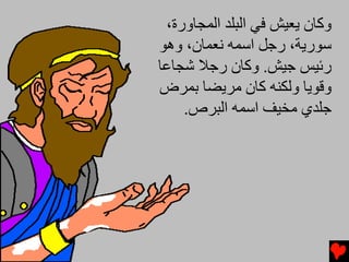 ‫وآﺎن یﻌﻴﺶ ﻓﻲ اﻟﺒﻠﺪ اﻟﻤﺠﺎورة،‬
‫ﺱﻮریﺔ، رﺟﻞ اﺱﻤﻪ ﻧﻌﻤﺎن، وهﻮ‬
‫رﺉﻴﺲ ﺟﻴﺶ. وآﺎن رﺟﻼ ﺵﺠﺎﻋﺎ‬
‫وﻗﻮیﺎ وﻟﻜﻨﻪ آﺎن ﻡﺮیﻀﺎ ﺏﻤﺮض‬
    ‫ﺟﻠﺪي ﻡﺨﻴﻒ اﺱﻤﻪ اﻟﺒﺮص.‬
 
