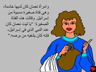 ‫واﻡﺮأة ﻧﻌﻤﺎن آﺎن ﻟﺪیﻬﺎ ﺥﺎدﻡﺔ،‬
   ‫وهﻲ ﻓﺘﺎة ﺻﻐﻴﺮة ﻡﺴﺒﻴﺔ ﻡﻦ‬
     ‫إﺱﺮاﺉﻴﻞ. وﻗﺎﻟﺖ هﺬﻩ اﻟﻔﺘﺎة‬
 ‫اﻟﺼﻐﻴﺮة: "یﺎ ﻟﻴﺖ ﻧﻌﻤﺎن آﺎن‬
  ‫ﻋﻨﺪ اﻟﻨﺒﻲ اﻟﺬي ﻓﻲ إﺱﺮاﺉﻴﻞ،‬
   ‫ﻓﺈﻧﻪ آﺎن یﺸﻔﻴﻪ ﻡﻦ ﺏﺮﺻﻪ."‬
 