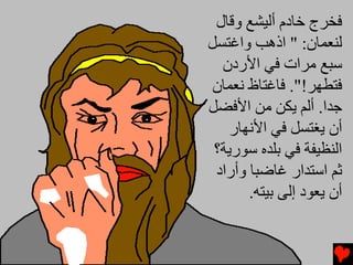 ‫ﻓﺨﺮج ﺥﺎدم أﻟﻴﺸﻊ وﻗﺎل‬
‫ﻟﻨﻌﻤﺎن: " اذهﺐ واﻏﺘﺴﻞ‬
  ‫ﺱﺒﻊ ﻡﺮات ﻓﻲ اﻷردن‬
 ‫ﻓﺘﻄﻬﺮ!". ﻓﺎﻏﺘﺎظ ﻧﻌﻤﺎن‬
‫ﺟﺪا. أﻟﻢ یﻜﻦ ﻡﻦ اﻷﻓﻀﻞ‬
    ‫أن یﻐﺘﺴﻞ ﻓﻲ اﻷﻧﻬﺎر‬
 ‫اﻟﻨﻈﻴﻔﺔ ﻓﻲ ﺏﻠﺪﻩ ﺱﻮریﺔ؟‬
 ‫ﺛﻢ اﺱﺘﺪار ﻏﺎﺿﺒﺎ وأراد‬
       ‫أن یﻌﻮد إﻟﻰ ﺏﻴﺘﻪ.‬
 