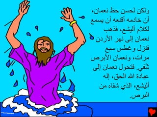 ‫وﻟﻜﻦ ﻟﺤﺴﻦ ﺡﻆ ﻧﻌﻤﺎن،‬
‫أن ﺥﺎدﻡﻪ أﻗﻨﻌﻪ أن یﺴﻤﻊ‬
     ‫ﻟﻜﻼم أﻟﻴﺸﻊ، ﻓﺬهﺐ‬
  ‫ﻧﻌﻤﺎن إﻟﻰ ﻧﻬﺮ اﻷردن‬
      ‫ﻓﻨﺰل وﻏﻄﺲ ﺱﺒﻊ‬
‫ﻡﺮات، وﻧﻌﻤﺎن اﻷﺏﺮص‬
 ‫ُﻔﻲ. ﻓﺘﺤﻮل ﻧﻌﻤﺎن إﻟﻰ‬ ‫ﺵ‬
     ‫ﻋﺒﺎدة اﷲ اﻟﺤﻖ، إﻟﻪ‬
   ‫أﻟﻴﺸﻊ، اﻟﺬي ﺵﻔﺎﻩ ﻡﻦ‬
               ‫اﻟﺒﺮص.‬
 