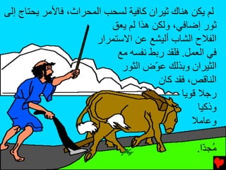 ‫ﻟﻢ یﻜﻦ هﻨﺎك ﺛﻴﺮان آﺎﻓﻴﺔ ﻟﺴﺤﺐ اﻟﻤﺤﺮاث، ﻓﺎﻷﻡﺮ یﺤﺘﺎج إﻟﻰ‬
                          ‫ﺛﻮر إﺿﺎﻓﻲ، وﻟﻜﻦ هﺬا ﻟﻢ یﻌﻖ‬
                      ‫اﻟﻔﻼح اﻟﺸﺎب أﻟﻴﺸﻊ ﻋﻦ اﻻﺱﺘﻤﺮار‬
                           ‫ﻓﻲ اﻟﻌﻤﻞ. ﻓﻠﻘﺪ رﺏﻂ ﻧﻔﺴﻪ ﻡﻊ‬
                            ‫اﻟﺜﻴﺮان وﺏﺬﻟﻚ ﻋ ّض اﻟﺜﻮر‬
                                      ‫ﻮ‬
                                       ‫اﻟﻨﺎﻗﺺ، ﻓﻘﺪ آﺎن‬
                                             ‫رﺟﻼ ﻗﻮیﺎ‬
                                                  ‫وذآﻴﺎ‬
                                                ‫وﻋﺎﻡﻼ‬

                                                 ‫ُﺠ ّا.‬
                                                   ‫ﻡ ﺪ‬
 