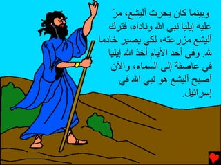 ‫وﺏﻴﻨﻤﺎ آﺎن یﺤﺮث أﻟﻴﺸﻊ، ﻡﺮ‬
    ‫ّ‬
   ‫ﻋﻠﻴﻪ إیﻠﻴﺎ ﻧﺒﻲ اﷲ وﻧﺎداﻩ، ﻓﺘﺮك‬
‫أﻟﻴﺸﻊ ﻡﺰرﻋﺘﻪ، ﻟﻜﻲ یﺼﻴﺮ ﺥﺎدﻡﺎ‬
   ‫ﷲ. وﻓﻲ أﺡﺪ اﻷیﺎم أﺥﺬ اﷲ إیﻠﻴﺎ‬
    ‫ﻓﻲ ﻋﺎﺻﻔﺔ إﻟﻰ اﻟﺴﻤﺎء، واﻵن‬
       ‫أﺻﺒﺢ أﻟﻴﺸﻊ هﻮ ﻧﺒﻲ اﷲ ﻓﻲ‬
                         ‫إﺱﺮاﺉﻴﻞ.‬
 