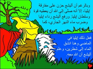‫وﺏﺎﻟﺮﻏﻢ أن أﻟﻴﺸﻊ ﺡﺰن ﻋﻠﻰ ﻡﻔﺎرﻗﺔ‬
‫إیﻠﻴﺎ، إﻻ أﻧﻪ ﺻّﻰ إﻟﻰ اﷲ أن یﻌﻄﻴﻪ ﻗﻮة‬
                       ‫ﻠ‬
   ‫وﺱﻠﻄﺎن إیﻠﻴﺎ. ورﻓﻊ أﻟﻴﺸﻊ رداء إیﻠﻴﺎ‬
      ‫وﺿﺮب ﻡﺎء اﻟﻨﻬﺮ اﻟﺠﺎري، آﻤﺎ‬


                      ‫ﻓﻌﻞ ذﻟﻚ إیﻠﻴﺎ ﻓﻲ‬
                   ‫اﻟﻤﺎﺿﻲ وهﻨﺎ اﻧﺸﻖ‬
               ‫اﻟﻤﺎء إﻟﻰ ﺵﻄﺮیﻦ، وﻋﻠﻢ‬
                     ‫أﻟﻴﺸﻊ أن اﷲ ﻡﻌﻪ.‬
 