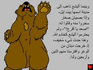 ‫وﺏﻴﻨﻤﺎ أﻟﻴﺸﻊ ذاهﺐ إﻟﻰ‬
     ‫ﻡﺪیﻨﺔ اﺱﻤﻬﺎ ﺏﻴﺖ إیﻞ،‬
       ‫وإذا ﺏﺼﺒﻴﺎن ﺻﻐﺎر‬
     ‫ﺱﺨﺮوا ﻡﻨﻪ وﻗﺎﻟﻮا ﻟﻪ:‬
   ‫"اﺻﻌﺪ یﺎ أﻗﺮع!"، وﻟﻢ‬
‫یﺤﺘﺮﻡﻮا أﻟﻴﺸﻊ آﺨﺎدم اﷲ.‬
 ‫وهﻨﺎ ﺡﺪث ﺵﻲء ُﺨﻴﻒ،‬
       ‫ﻡ‬
       ‫إذ ﺥﺮﺟﺖ دﺏﺘﺎن ﻡﻦ‬
‫اﻟﻮﻋﺮ واﻓﺘﺮﺱﺘﺎ ﻡﻨﻬﻢ اﺛﻨﻴﻦ‬
              ‫وأرﺏﻌﻴﻦ وﻟﺪا.‬
 