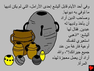 ‫وﻓﻲ أﺡﺪ اﻷیﺎم ﻗﺎﺏﻞ أﻟﻴﺸﻊ إﺡﺪى اﻷراﻡﻞ، اﻟﺘﻲ ﻟﻢ یﻜﻦ ﻟﺪیﻬﺎ‬
                                      ‫ﻡﺎ ﺕﻮﻓﻲ ﺏﻪ دیﻮﻧﻬﺎ.‬
                                     ‫وﺻﺎﺡﺐ اﻟﺪیﻦ أراد‬
                                        ‫أن یﺄﺥﺬ وﻟﺪیﻬﺎ ﻟﻪ‬
                                          ‫ﻋﺒﺪیﻦ. ﻓﻘﺎل ﻟﻬﺎ‬
                                           ‫أﻟﻴﺸﻊ: "اذهﺒﻲ‬
                                         ‫اﺱﺘﻌﻴﺮي ﻟﻨﻔﺴﻚ‬
                                    ‫أوﻋﻴﺔ ﻓﺎرﻏﺔ ﻡﻦ ﻋﻨﺪ‬
                                  ‫ﺟﻤﻴﻊ ﺟﻴﺮاﻧﻚ!"، واﷲ‬
                               ‫أراد أن یﻌﻤﻞ ﻡﻌﺠﺰة ﻟﻬﺬﻩ‬
                                                 ‫اﻟﻤﺮأة.‬
 