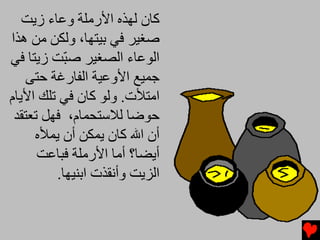 ‫آﺎن ﻟﻬﺬﻩ اﻷرﻡﻠﺔ وﻋﺎء زیﺖ‬
‫ﺻﻐﻴﺮ ﻓﻲ ﺏﻴﺘﻬﺎ، وﻟﻜﻦ ﻡﻦ هﺬا‬
‫اﻟﻮﻋﺎء اﻟﺼﻐﻴﺮ ﺻ ّﺖ زیﺘﺎ ﻓﻲ‬
           ‫ﺒ‬
    ‫ﺟﻤﻴﻊ اﻷوﻋﻴﺔ اﻟﻔﺎرﻏﺔ ﺡﺘﻰ‬
‫اﻡﺘﻸت. وﻟﻮ آﺎن ﻓﻲ ﺕﻠﻚ اﻷیﺎم‬
 ‫ﺡﻮﺿﺎ ﻟﻼﺱﺘﺤﻤﺎم، ﻓﻬﻞ ﺕﻌﺘﻘﺪ‬
     ‫أن اﷲ آﺎن یﻤﻜﻦ أن یﻤﻸﻩ‬
      ‫أیﻀﺎ؟ أﻡﺎ اﻷرﻡﻠﺔ ﻓﺒﺎﻋﺖ‬
         ‫اﻟﺰیﺖ وأﻧﻘﺬت اﺏﻨﻴﻬﺎ.‬
 