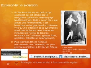 Bookmarklet vs extension
         Un bookmarklet est un petit script
          Javascript qui est stocké par le
          navigateur comme un marque-page
          traditionnel(url). Outil « en un clic » qui
          ajoute une fonctionnalité, il est
          beaucoup moins gourmand en mémoire
          vive qu’une extension et se synchronise
          aussi très facilement avec toutes les
          instances de Firefox de tous les
          terminaux de l’utilisateur (postes fixes,
          portables, tablettes et smartphones).
         Plus restreint dans la richesse
          fonctionnelle que l’extension qui peut
          être très complexe, à l’instar de Zotero.     Crédit photo:
                                                        http://hdl.loc.gov/loc.pnp/ggb
                                                        ain.10129
                                                        Licence : CC




                 Privilégier le bookmarklet à fonctionnalités égales
   10
 