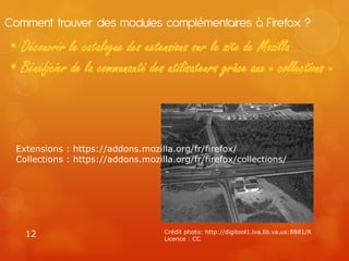 Comment trouver des modules complémentaires à Firefox ?
• Découvrir le catalogue des extensions sur le site de Mozilla
• Bénéficier de la communauté des utilisateurs grâce aux « collections »



 Extensions : https://addons.mozilla.org/fr/firefox/
 Collections : https://addons.mozilla.org/fr/firefox/collections/




   12                               Crédit photo: http://digitool1.lva.lib.va.us:8881/R
                                    Licence : CC
 
