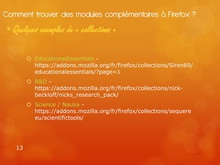 Comment trouver des modules complémentaires à Firefox ?
• Quelques exemples de « collections »

         EducationalEssentials -
          https://addons.mozilla.org/fr/firefox/collections/Siren69/
          educationalessentials/?page=1
         R&D -
          https://addons.mozilla.org/fr/firefox/collections/nick-
          beckloff/nicks_research_pack/
         Science / Nauka -
          https://addons.mozilla.org/fr/firefox/collections/sequere
          eu/scientifictools/




   13
 