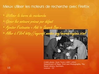 Mieux utiliser les moteurs de recherche avec Firefox

• Utiliser la barre de recherche
• Gérer les moteurs prévus par défaut
• Ajouter l’extension « Add to Search Bar »
• Aller à l’Url http://mycroft.mozdev.org/search-engines.html




                              Crédit photo: Sven Türck (1897-1954)
                              Department of Maps, Print and Photographs, The
                              Royal Library, Denmark.
   15                         Licence : CC
 