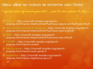 Mieux utiliser les moteurs de recherche avec Firefox
• mycroft.mozdev.org/search-engines.html … parmi les sites proposant le plugin …

  Nature - http://mycroft.mozdev.org/search-
   engines.html?name=http%3A%2F%2Fwww.nature.com%2Fsearch%2F
  New England Journal of Medecine - http://mycroft.mozdev.org/search-
   engines.html?name=http%3A%2F%2Fwww.nejm.org%2F
  OMS - http://mycroft.mozdev.org/search-
   engines.html?name=http%3A%2F%2Fwww.who.int%2F
  CISMEF - http://mycroft.mozdev.org/search-
   engines.html?name=cismef
  Site du sénat - http://mycroft.mozdev.org/search-
   engines.html?name=www.senat.fr
  Legifrance - http://mycroft.mozdev.org/search-
   engines.html?name=legifrance.gouv.fr
    17
 