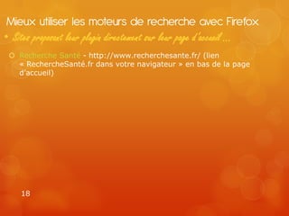 Mieux utiliser les moteurs de recherche avec Firefox
• Sites proposant leur plugin directement sur leur page d’accueil …
  Recherche Santé - http://www.recherchesante.fr/ (lien
   « RechercheSanté.fr dans votre navigateur » en bas de la page
   d’accueil)




    18
 