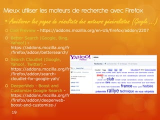 Mieux utiliser les moteurs de recherche avec Firefox
• Améliorer les pages de résultats des moteurs généralistes (Google …)
o Cool Preview - https://addons.mozilla.org/en-US/firefox/addon/2207
 Better Search (Google, Bing,
  Yahoo!) -
  https://addons.mozilla.org/fr
  /firefox/addon/bettersearch/
 Search Cloudlet (Google,
  Yahoo!, Twitter) -
  https://addons.mozilla.org/fr
  /firefox/addon/search-
  cloudlet-for-google-yah/
 DeeperWeb - Boost and
  Customize Google Search -
  https://addons.mozilla.org/fr
  /firefox/addon/deeperweb-
  boost-and-customize-/
   19
 