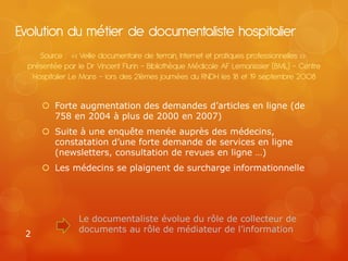 Evolution du métier de documentaliste hospitalier
     Source : « Veille documentaire de terrain, Internet et pratiques professionnelles »
  présentée par le Dr Vincent Flurin – Bibliothèque Médicale AF Lemanissier (BML) – Centre
   Hospitalier Le Mans – lors des 21èmes journées du RNDH les 18 et 19 septembre 2008


       Forte augmentation des demandes d’articles en ligne (de
        758 en 2004 à plus de 2000 en 2007)
       Suite à une enquête menée auprès des médecins,
        constatation d’une forte demande de services en ligne
        (newsletters, consultation de revues en ligne …)
       Les médecins se plaignent de surcharge informationnelle




                 Le documentaliste évolue du rôle de collecteur de
                 documents au rôle de médiateur de l’information
 2
 