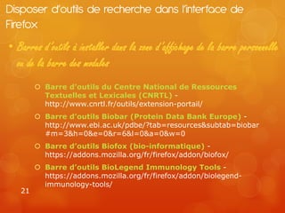 Disposer d’outils de recherche dans l’interface de
Firefox
• Barres d’outils à installer dans la zone d’affichage de la barre personnelle
  ou de la barre des modules
         Barre d’outils du Centre National de Ressources
          Textuelles et Lexicales (CNRTL) -
          http://www.cnrtl.fr/outils/extension-portail/
         Barre d’outils Biobar (Protein Data Bank Europe) -
          http://www.ebi.ac.uk/pdbe/?tab=resources&subtab=biobar
          #m=3&h=0&e=0&r=6&l=0&a=0&w=0
         Barre d’outils Biofox (bio-informatique) -
          https://addons.mozilla.org/fr/firefox/addon/biofox/
         Barre d’outils BioLegend Immunology Tools -
          https://addons.mozilla.org/fr/firefox/addon/biolegend-
          immunology-tools/
   21
 