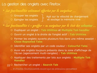 La gestion des onglets avec Firefox
• Les fonctionnalités nativement offertes par le navigateur …
       Grouper les onglets              Agit sur la vélocité de chargement
       Epingler les onglets              et soulage la mémoire vive

• Les fonctionnalités à « greffer » au navigateur par le biais des extensions …
       Dupliquer un onglet : Tab Utilities et Multiple Tab handler
       Ouvrir un onglet à la droite de l’onglet actif : Tab Utilities
       Fermer les onglets ouverts plusieurs fois dans une même session :
        Close Repeated Tabs
       Identifier ses onglets par un code couleur : Colourful Tabs
       Avoir ses onglets toujours présents dans la zone d’affichage de
        l’écran (agencement multi-rangées) : Tab Utilities
       Appliquer des traitements par lots aux onglets : Multiple Tab
        Handler

   22  Rechercher un onglet : Search Tab
      … et d’autres fonctionnalités encore que ces extensions permettent
 