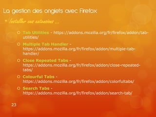 La gestion des onglets avec Firefox
• Installer ces extensions …
         Tab Utilities - https://addons.mozilla.org/fr/firefox/addon/tab-
          utilities/
         Multiple Tab Handler -
          https://addons.mozilla.org/fr/firefox/addon/multiple-tab-
          handler/
         Close Repeated Tabs -
          https://addons.mozilla.org/fr/firefox/addon/close-repeated-
          tabs/
         Colourful Tabs -
          https://addons.mozilla.org/fr/firefox/addon/colorfultabs/
         Search Tabs -
          https://addons.mozilla.org/fr/firefox/addon/search-tab/


   23
 