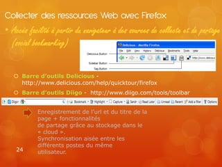 Collecter des ressources Web avec Firefox
• Accès facilité à partir du navigateur à des sources de collecte et de partage
  (social bookmarking)


    Barre d’outils Delicious -
     http://www.delicious.com/help/quicktour/firefox
    Barre d’outils Diigo - http://www.diigo.com/tools/toolbar


           Enregistrement de l’url et du titre de la
           page + fonctionnalités
           de partage grâce au stockage dans le
           « cloud ».
           Synchronisation aisée entre les
           différents postes du même
    24     utilisateur.
 