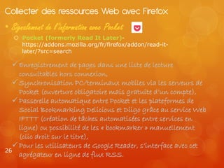 Collecter des ressources Web avec Firefox
• Signalement de l’information avec Pocket
    Pocket (formerly Read It Later)-
     https://addons.mozilla.org/fr/firefox/addon/read-it-
     later/?src=search

   Enregistrement de pages dans une liste de lecture
    consultables hors connexion,
   Synchronisation PC/terminaux mobiles via les serveurs de
    Pocket (ouverture obligatoire mais gratuite d’un compte),
   Passerelle automatique entre Pocket et les plateformes de
    Social Bookmarking Delicious et Diigo grâce au service Web
    IFTTT (création de tâches automatisées entre services en
    ligne) ou possibilité de les « bookmarker » manuellement
    (clic droit sur le titre),
   Pour les utilisateurs de Google Reader, s’interface avec cet
26
    agrégateur en ligne de flux RSS.
 