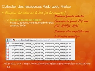 Collecter des ressources Web avec Firefox
• Récupérer des vidéos sur le Net (et les convertir)
                                              Nombreux formats détectés
       Video Download Helper -
        https://addons.mozilla.org/fr/firefox
                                              Conversion du format FLV vers
        /addon/3006                           AVI, MPEG4, MPG
                                              Nombreux sites compatibles avec
                                              la détection automatique




 Aller plus loin : http://www.downloadhelper.net/conversion-manual.php
   28
 