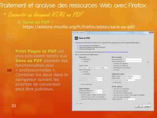 Traitement et analyse des ressources Web avec Firefox
 • Convertir un document HTML en PDF
          Save as PDF -
           https://addons.mozilla.org/fr/firefox/addon/save-as-pdf/




      Print Pages to PDF est
      plus polyvalent tandis que
      Save as PDF possède des
      fonctionnalités plus
      « professionnelles ».
      Combiner les deux dans le
      navigateur suivant les
      priorités de conversion
      peut être judicieux.



    31
 