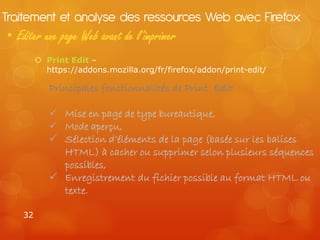 Traitement et analyse des ressources Web avec Firefox
• Editer une page Web avant de l’imprimer
         Print Edit –
          https://addons.mozilla.org/fr/firefox/addon/print-edit/

           Principales fonctionnalités de Print Edit :

            Mise en page de type bureautique,
            Mode aperçu,
            Sélection d’éléments de la page (basée sur les balises
             HTML) à cacher ou supprimer selon plusieurs séquences
             possibles,
            Enregistrement du fichier possible au format HTML ou
             texte.

   32
 