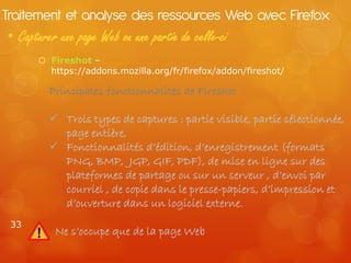 Traitement et analyse des ressources Web avec Firefox
• Capturer une page Web ou une partie de celle-ci
       Fireshot –
        https://addons.mozilla.org/fr/firefox/addon/fireshot/

         Principales fonctionnalités de Fireshot :

          Trois types de captures : partie visible, partie sélectionnée,
           page entière,
          Fonctionnalités d’édition, d’enregistrement (formats
           PNG, BMP, JGP, GIF, PDF), de mise en ligne sur des
           plateformes de partage ou sur un serveur , d’envoi par
           courriel , de copie dans le presse-papiers, d’impression et
           d’ouverture dans un logiciel externe.
 33
          Ne s’occupe que de la page Web
 