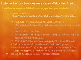 Traitement et analyse des ressources Web avec Firefox
• Utiliser un marqueur indélébile sur une page Web (non capturée)
         Wired-Marker –
          https://addons.mozilla.org/en-US/firefox/addon/wired-marker/

          Principales fonctionnalités de Wired-Marker :
           Surlignage d’éléments graphiques ou textuels d’une page
             Web,
           Annotations possibles,
           Enregistrement de ces « enrichissements » dans une base
             locale propre à l’extension,
           Possibilité d’annuler ces surlignages et annotations.
          Limites : absence de fonctionnalités de partage des
          annotations (# Diigo) et de synchronisation automatique.
           Wired-Marker vs Scrapbook : pas de capture de la page et
   34     donc pas de lecture hors connexion possible.
 