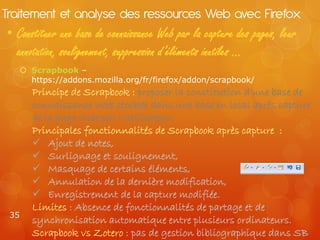 Traitement et analyse des ressources Web avec Firefox
• Constituer une base de connaissance Web par la capture des pages, leur
  annotation, soulignement, suppression d’éléments inutiles …
    Scrapbook –
     https://addons.mozilla.org/fr/firefox/addon/scrapbook/
      Principe de Scrapbook : proposer la constitution d’une base de
      connaissance Web stockée dans une base en local après capture
      de la page visée par l’utilisateur.
      Principales fonctionnalités de Scrapbook après capture :
       Ajout de notes,
       Surlignage et soulignement,
       Masquage de certains éléments,
       Annulation de la dernière modification,
       Enregistrement de la capture modifiée.
      Limites : Absence de fonctionnalités de partage et de
 35
      synchronisation automatique entre plusieurs ordinateurs.
      Scrapbook vs Zotero : pas de gestion bibliographique dans SB
 