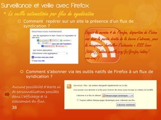 Surveillance et veille avec Firefox
 • La veille automatisée par flux de syndication
           Comment repérer sur un site la présence d’un flux de
            syndication ?
                                           Depuis la version 4 de Firefox, disparition de l’icône
                                           rss dans la partie droite de la barre d’adresse, pour
                                           la récupérer :Installer l’extension « RSS Icon»
                                           (https://addons.mozilla.org/fr/firefox/addon/
                                           rss-icon/)

            Comment s’abonner via les outils natifs de Firefox à un flux de
             syndication ?

     Aucune possibilité d’alerte ni
     de personnalisation possible
     dans l’affichage et le
     classement du flux.
     38
 