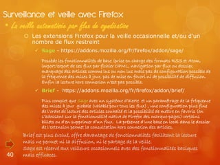 Surveillance et veille avec Firefox
• La veille automatisée par flux de syndication
        Les extensions Firefox pour la veille occasionnelle et/ou d’un
         nombre de flux restreint
            Sage - https://addons.mozilla.org/fr/firefox/addon/sage/

              Possède les fonctionnalités de base (prise en charge des formats RSS et Atom,
              import/export de ses flux par fichier OPML, navigation par flux ou dossier,
              marquage des articles comme lus ou non lus mais pas de configuration possible de
              la fréquence des mises à jour, pas de mise en favori ni de possibilité de diffusion.
              Enfin la lecture hors connexion n’est pas possible.
            Brief - https://addons.mozilla.org/fr/firefox/addon/brief/

              Plus complet que Sage avec un système d’alerte et un paramétrage de la fréquence
              des mises à jour globale (valable pour tous les flux) , une configuration plus fine
              de l’ordre de lecture des articles souhaité et la possibilité de mettre en favoris (en
              s’adossant sur la fonctionnalité native de Firefox des marque-pages) certains
              billets ou d’en supprimer d’un flux. La présence d’une base en local dans le dossier
              de l’extension permet la consultation hors connexion des articles.
      Brief est plus évolué, offre davantage de fonctionnalités facilitant la lecture
      mais ne permet ni la diffusion, ni le partage de la veille.
      Sage est réservé aux veilleurs occasionnels avec des fonctionnalités basiques
 40   mais efficaces.
 