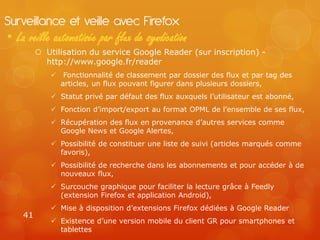 Surveillance et veille avec Firefox
• La veille automatisée par flux de syndication
          Utilisation du service Google Reader (sur inscription) -
           http://www.google.fr/reader
              Fonctionnalité de classement par dossier des flux et par tag des
               articles, un flux pouvant figurer dans plusieurs dossiers,
              Statut privé par défaut des flux auxquels l’utilisateur est abonné,
              Fonction d’import/export au format OPML de l’ensemble de ses flux,
              Récupération des flux en provenance d’autres services comme
               Google News et Google Alertes,
              Possibilité de constituer une liste de suivi (articles marqués comme
               favoris),
              Possibilité de recherche dans les abonnements et pour accéder à de
               nouveaux flux,
              Surcouche graphique pour faciliter la lecture grâce à Feedly
               (extension Firefox et application Android),
              Mise à disposition d’extensions Firefox dédiées à Google Reader
    41
              Existence d’une version mobile du client GR pour smartphones et
               tablettes
 