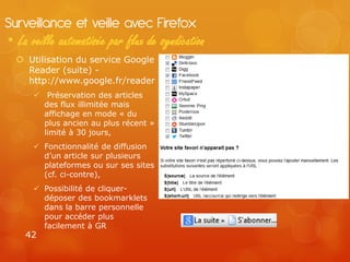 Surveillance et veille avec Firefox
• La veille automatisée par flux de syndication
   Utilisation du service Google
    Reader (suite) -
    http://www.google.fr/reader
       Préservation des articles
        des flux illimitée mais
        affichage en mode « du
        plus ancien au plus récent »
        limité à 30 jours,
       Fonctionnalité de diffusion
        d’un article sur plusieurs
        plateformes ou sur ses sites
        (cf. ci-contre),
       Possibilité de cliquer-
        déposer des bookmarklets
        dans la barre personnelle
        pour accéder plus
        facilement à GR
    42
 