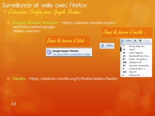 Surveillance et veille avec Firefox
• Extensions Firefox pour Google Reader
   Google Reader Watcher - https://addons.mozilla.org/en-
    us/firefox/addon/google-
    reader-watcher/
                                                       Dans la barre d’outils :
                        Dans la barre d’état :




   Feedly - https://addons.mozilla.org/fr/firefox/addon/feedly/




    43
 