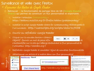 Surveillance et veille avec Firefox
• Repousser les limites de Google Reader
   Retrouver - la fonctionnalité de partage libre de GR (Google Reader
    Share) qui permet de constituer un flux personnalisé et exportable
                 1. Installer l’extension Greasemonkey -
                    https://addons.mozilla.org/fr/firefox/addon/greasemonkey/
                 2. Installer le script Google Reader Share for Greasemonkey téléchargeable à
                    l’url suivante : http://userscripts.org/scripts/show/117058

                 3. Ouvrir ou rafraîchir Google Reader
                 4. Cliquer sur le nouveau bouton « Share »
                    Objectif : fournir un mot de passe afin                                 de
                    s’authentifier sur le site qui héberge dorénavant le flux personnalisé de
                    l’utilisateur (http://sharebro.org/)
                 5. Rafraîchir Google Reader et constater l’ajout de nouvelles fonctionnalités
                 6. Sélectionner un article et le mettre dans son flux personnalisé
     Envoyer à




44
                                                  http://sharebro.org/sharebros
 