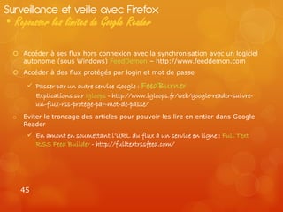 Surveillance et veille avec Firefox
• Repousser les limites de Google Reader

   Accéder à ses flux hors connexion avec la synchronisation avec un logiciel
    autonome (sous Windows) FeedDemon – http://www.feeddemon.com
   Accéder à des flux protégés par login et mot de passe

        Passer par un autre service Google : FeedBurner
         Explications sur Igloops - http://www.igloops.fr/web/google-reader-suivre-
         un-flux-rss-protege-par-mot-de-passe/
  o   Eviter le troncage des articles pour pouvoir les lire en entier dans Google
      Reader
        En amont en soumettant l’URL du flux à un service en ligne : Full Text
         RSS Feed Builder - http://fulltextrssfeed.com/




      45
 