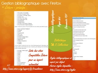 Gestion bibliographique avec Firefox
• Zotero - principe




                                                  Notices bibliographiques


                                                                                         Documents PDF
                                                                             Pages Web
                                                     Bibliothèque
                                                     X Collections
                            Liste des sites
                            Compatibles Zotero
                                               Styles bibliographiques et
                            pour un import
                                               export par défaut
    47                      automatisé         Autres styles disponibles :
http://www.zotero.org/support/fr/translators      http://www.zotero.org/styles
 