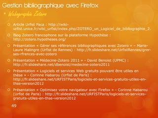 Gestion bibliographique avec Firefox
• Webographie Zotero
  Article Urfist Paca : http://wiki-
   urfist.unice.fr/wiki_urfist/index.php/ZOTERO_un_Logiciel_de_bibliographie_2.
  Blog Zotero francophone sur la plateforme Hypothèse :
   http://zotero.hypotheses.org/
  Présentation « Gérer ses références bibliographiques avec Zotero » – Marie-
   Laure Malingre (Urfist de Rennes) : http://fr.slideshare.net/UrfistRennes/grer-
   ses-rfrences-avec-zotero
  Présentation « Médecine-Zotero 2011 » - David Benoist (UPMC) :
   http://fr.slideshare.net/dbenoist/medecine-zotero2011
  Présentation « Logiciels et services Web gratuits pouvant être utiles en
   thèse » - Corinne Habarou (Urfist de Paris) :
   http://fr.slideshare.net/URFISTParis/logiciels-et-services-gratuits-utiles-en-
   thse-version2012
  Présentation « Optimisez votre navigateur avec Firefox » - Corinne Habarou
   (Urfist de Paris) : http://fr.slideshare.net/URFISTParis/logiciels-et-services-
   gratuits-utiles-en-thse-version2012

   49
 