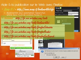 Aide à la publication sur le Web avec Firefox
• Scoop It ! - http://www.scoop.it/bookmarkletInfo
  Bookmarklet pour automatiser l’ajout d’un
   article dans l’outil de curation Scoop It
• Netvibes - http://fr.eco.netvibes.com/tools
  http://fr.eco.netvibes.com/tools/bookmarklet
  http://fr.eco.netvibes.com/tools/firefoxExtension
  http://fr.eco.netvibes.com/tools/firefoxReader
  http://fr.eco.netvibes.com/tools/firefoxEcoSearch



    50
 